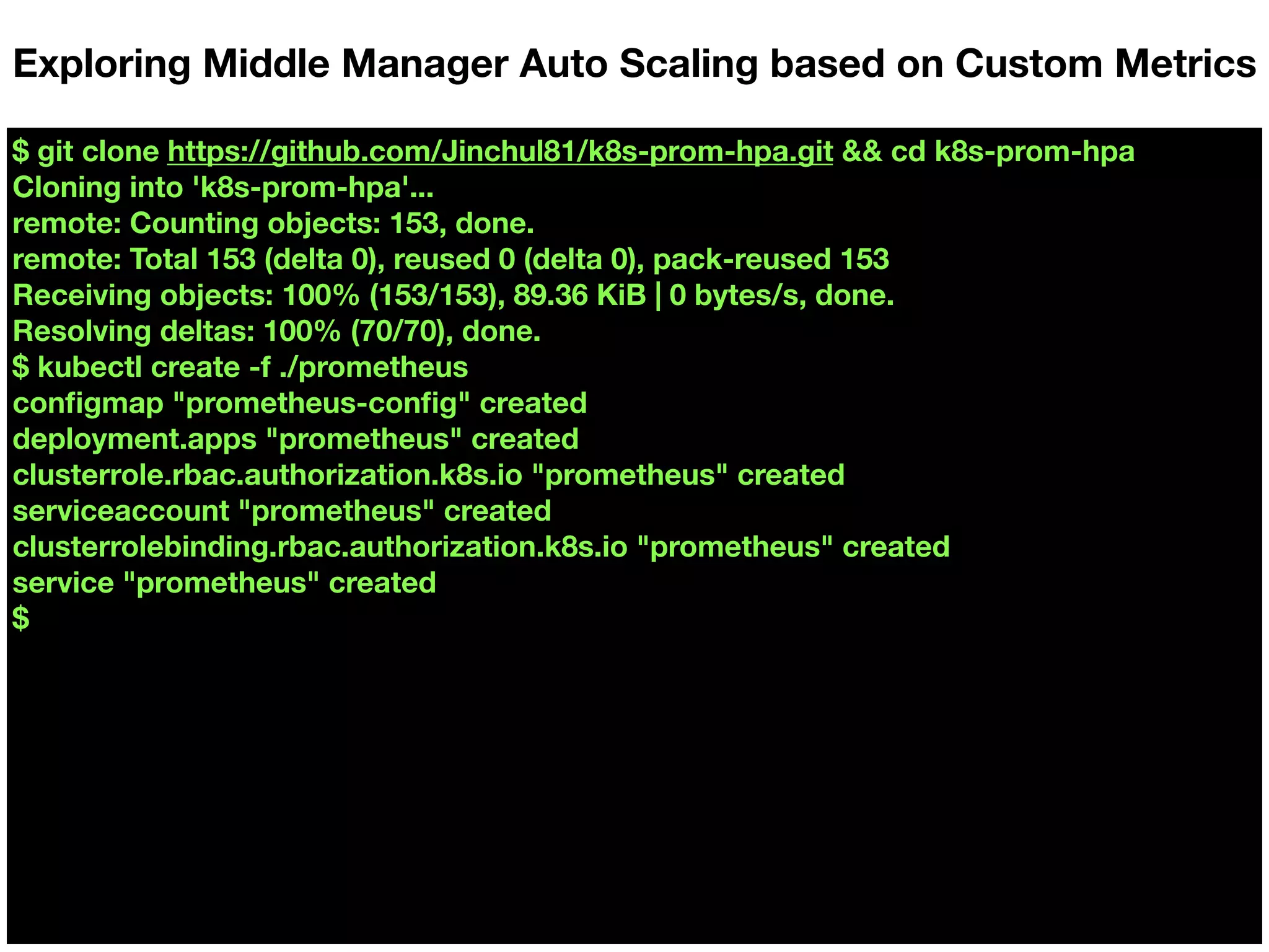 $ git clone https://github.com/Jinchul81/k8s-prom-hpa.git && cd k8s-prom-hpa
Cloning into 'k8s-prom-hpa'...
remote: Counting objects: 153, done.
remote: Total 153 (delta 0), reused 0 (delta 0), pack-reused 153
Receiving objects: 100% (153/153), 89.36 KiB | 0 bytes/s, done.
Resolving deltas: 100% (70/70), done.
$ kubectl create -f ./prometheus
conﬁgmap "prometheus-conﬁg" created
deployment.apps "prometheus" created
clusterrole.rbac.authorization.k8s.io "prometheus" created
serviceaccount "prometheus" created
clusterrolebinding.rbac.authorization.k8s.io "prometheus" created
service "prometheus" created
$
Exploring Middle Manager Auto Scaling based on Custom Metrics
 