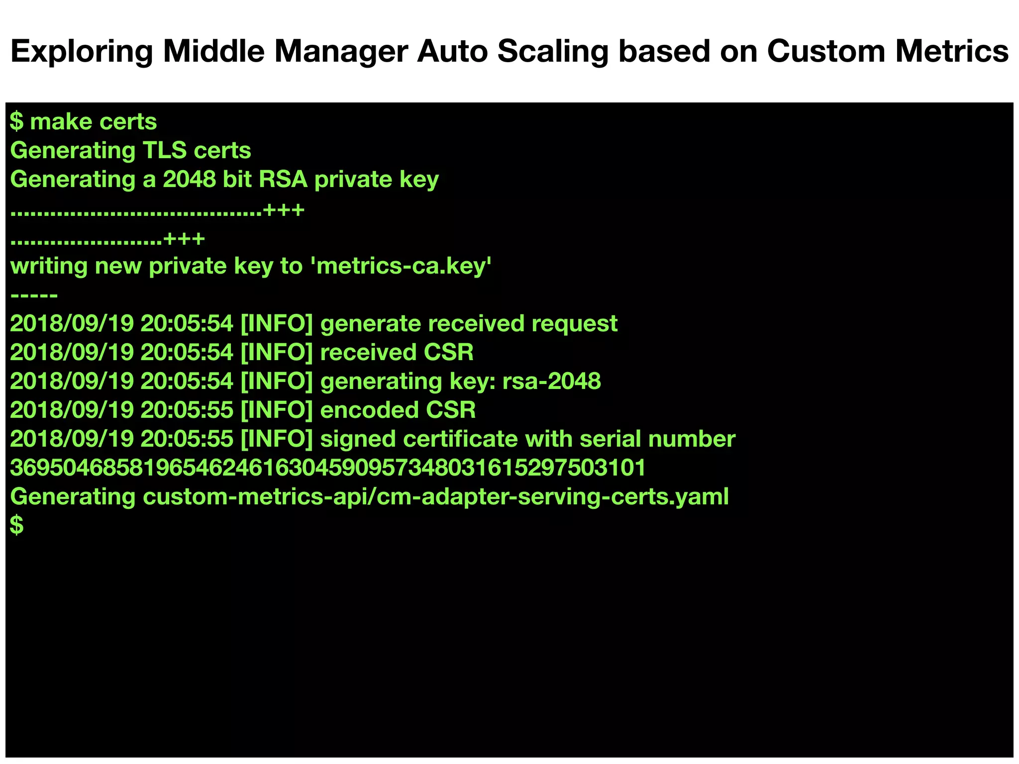 $ make certs
Generating TLS certs
Generating a 2048 bit RSA private key
......................................+++
.......................+++
writing new private key to 'metrics-ca.key'
-----
2018/09/19 20:05:54 [INFO] generate received request
2018/09/19 20:05:54 [INFO] received CSR
2018/09/19 20:05:54 [INFO] generating key: rsa-2048
2018/09/19 20:05:55 [INFO] encoded CSR
2018/09/19 20:05:55 [INFO] signed certiﬁcate with serial number
369504685819654624616304590957348031615297503101
Generating custom-metrics-api/cm-adapter-serving-certs.yaml
$
Exploring Middle Manager Auto Scaling based on Custom Metrics
 