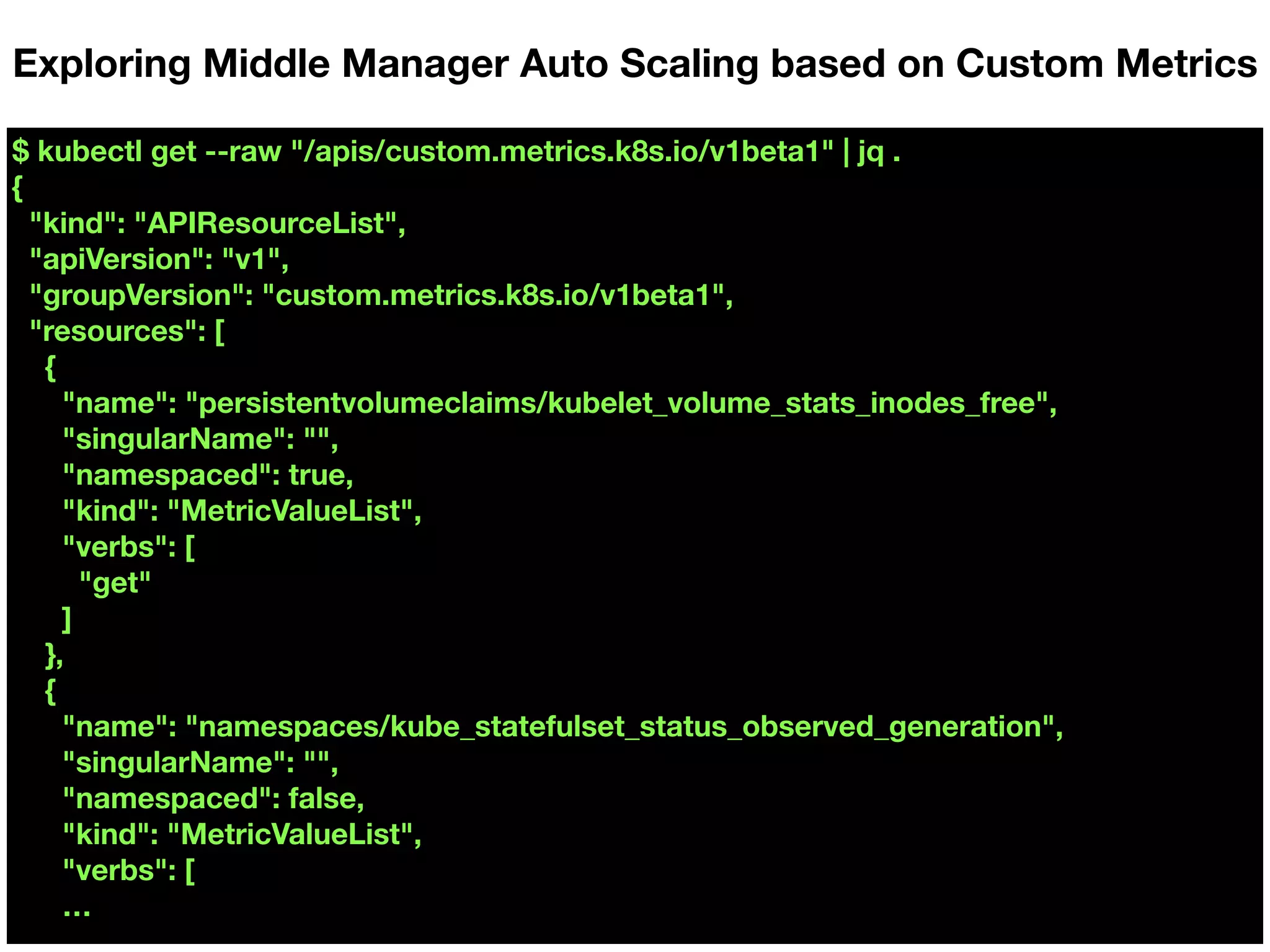 $ kubectl get --raw "/apis/custom.metrics.k8s.io/v1beta1" | jq .
{
"kind": "APIResourceList",
"apiVersion": "v1",
"groupVersion": "custom.metrics.k8s.io/v1beta1",
"resources": [
{
"name": "persistentvolumeclaims/kubelet_volume_stats_inodes_free",
"singularName": "",
"namespaced": true,
"kind": "MetricValueList",
"verbs": [
"get"
]
},
{
"name": "namespaces/kube_statefulset_status_observed_generation",
"singularName": "",
"namespaced": false,
"kind": "MetricValueList",
"verbs": [
…
Exploring Middle Manager Auto Scaling based on Custom Metrics
 
