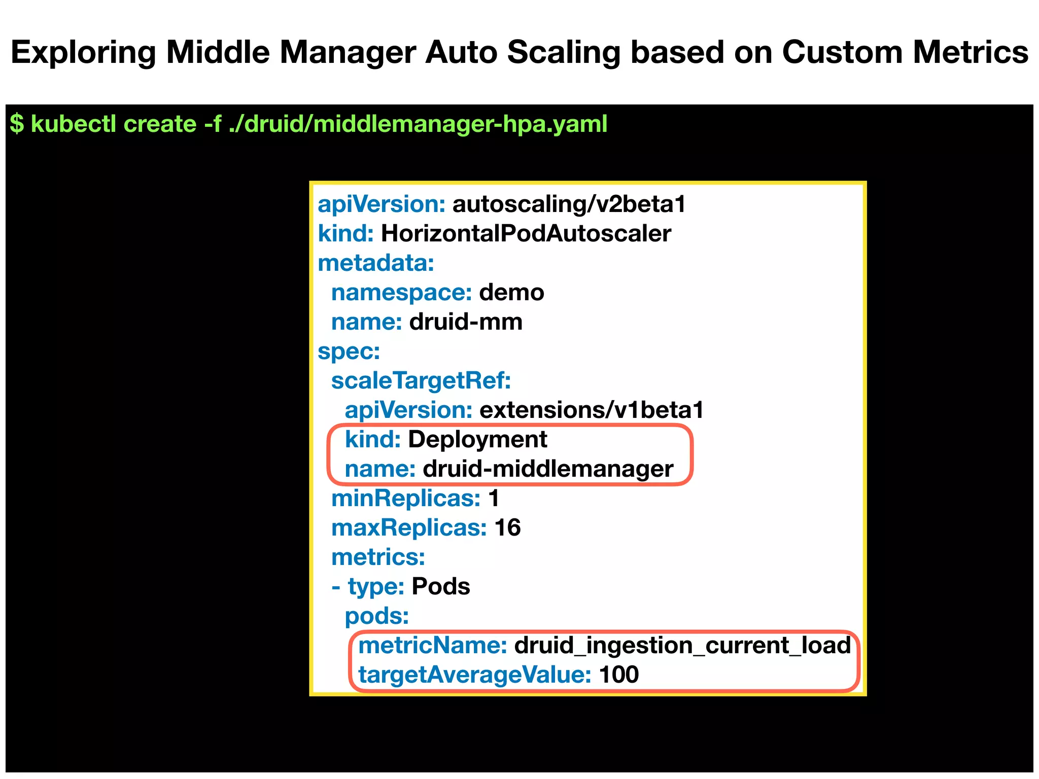 $ kubectl create -f ./druid/middlemanager-hpa.yaml
Exploring Middle Manager Auto Scaling based on Custom Metrics
apiVersion: autoscaling/v2beta1
kind: HorizontalPodAutoscaler
metadata:
namespace: demo
name: druid-mm
spec:
scaleTargetRef:
apiVersion: extensions/v1beta1
kind: Deployment
name: druid-middlemanager
minReplicas: 1
maxReplicas: 16
metrics:
- type: Pods
pods:
metricName: druid_ingestion_current_load
targetAverageValue: 100
 