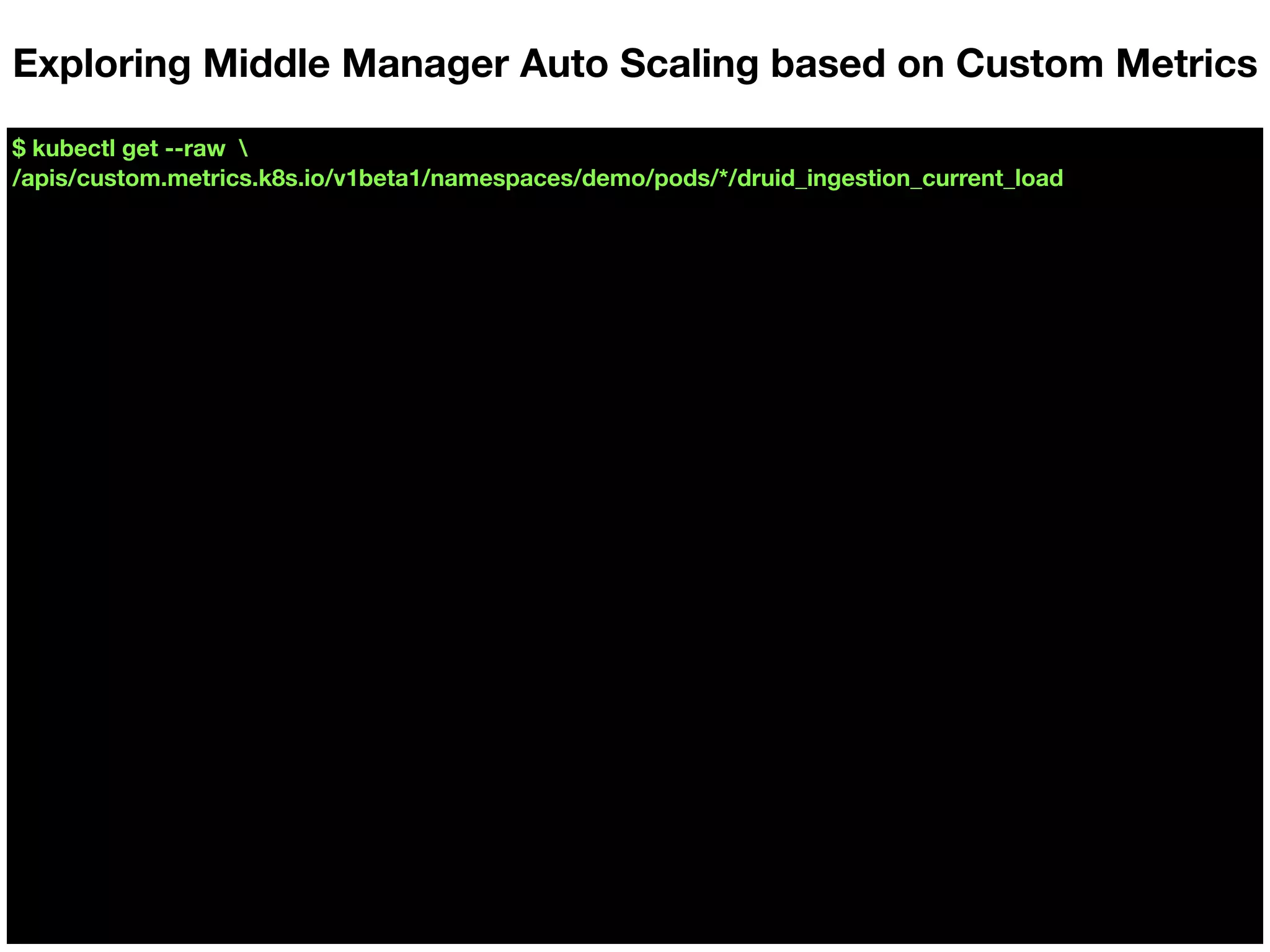 $ kubectl get --raw 
/apis/custom.metrics.k8s.io/v1beta1/namespaces/demo/pods/*/druid_ingestion_current_load
Exploring Middle Manager Auto Scaling based on Custom Metrics
 