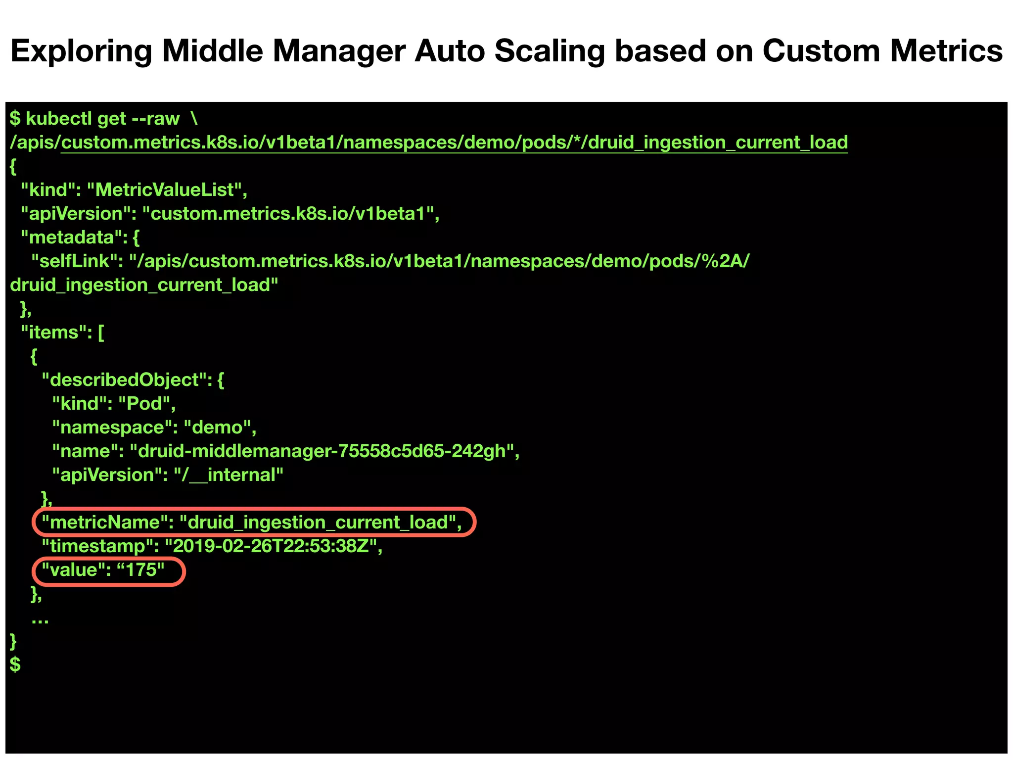 $ kubectl get --raw 
/apis/custom.metrics.k8s.io/v1beta1/namespaces/demo/pods/*/druid_ingestion_current_load
{
"kind": "MetricValueList",
"apiVersion": "custom.metrics.k8s.io/v1beta1",
"metadata": {
"selfLink": "/apis/custom.metrics.k8s.io/v1beta1/namespaces/demo/pods/%2A/
druid_ingestion_current_load"
},
"items": [
{
"describedObject": {
"kind": "Pod",
"namespace": "demo",
"name": "druid-middlemanager-75558c5d65-242gh",
"apiVersion": "/__internal"
},
"metricName": "druid_ingestion_current_load",
"timestamp": "2019-02-26T22:53:38Z",
"value": “175"
},
…
}
$
Exploring Middle Manager Auto Scaling based on Custom Metrics
 