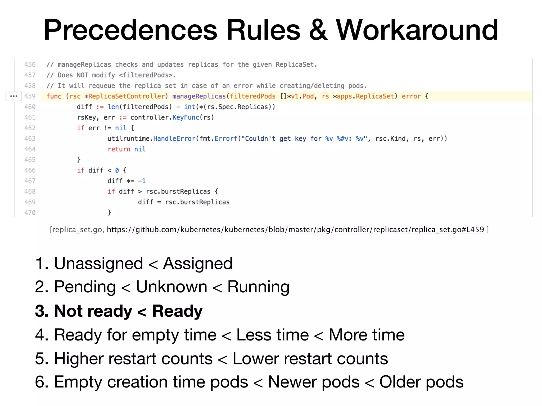 [replica_set.go, https://github.com/kubernetes/kubernetes/blob/master/pkg/controller/replicaset/replica_set.go#L459 ]
Precedences Rules & Workaround
1. Unassigned < Assigned

2. Pending < Unknown < Running

3. Not ready < Ready
4. Ready for empty time < Less time < More time

5. Higher restart counts < Lower restart counts

6. Empty creation time pods < Newer pods < Older pods
 