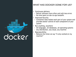 WHAT HAS DOCKER DONE FOR US?
• Continuous delivery
- Deliver software more often and with less errors
- No time spent on dev-to-ops handoffs
• Improved Security
- Containers help isolate each part of your system and
provides better control of each component of your
system
• Run anything, anywhere
- All languages, all databases, all operating systems
- Any distribution, any cloud, any machine
• Reproducibility
- Reduces the times we say “it only worked on my
machine”
 