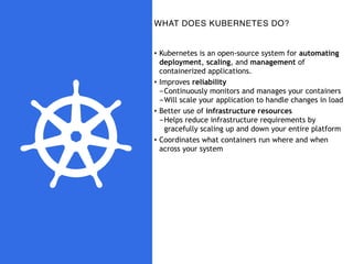 WHAT DOES KUBERNETES DO?
• Kubernetes is an open-source system for automating
deployment, scaling, and management of
containerized applications.
• Improves reliability
-Continuously monitors and manages your containers
-Will scale your application to handle changes in load
• Better use of infrastructure resources
-Helps reduce infrastructure requirements by
gracefully scaling up and down your entire platform
• Coordinates what containers run where and when
across your system
 