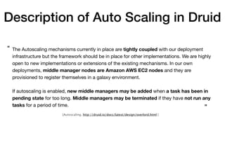 The Autoscaling mechanisms currently in place are tightly coupled with our deployment
infrastructure but the framework should be in place for other implementations. We are highly
open to new implementations or extensions of the existing mechanisms. In our own
deployments, middle manager nodes are Amazon AWS EC2 nodes and they are
provisioned to register themselves in a galaxy environment.

If autoscaling is enabled, new middle managers may be added when a task has been in
pending state for too long. Middle managers may be terminated if they have not run any
tasks for a period of time.
“
”
[Autoscaling, http://druid.io/docs/latest/design/overlord.html ]
Description of Auto Scaling in Druid
 