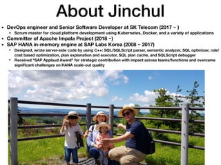About Jinchul
• DevOps engineer and Senior Software Developer at SK Telecom (2017 ~ )
• Scrum master for cloud platform development using Kubernetes, Docker, and a variety of applications
• Committer of Apache Impala Project (2018 ~)
• SAP HANA in-memory engine at SAP Labs Korea (2008 ~ 2017)
• Designed, wrote server-side code by using C++: SQL/SQLScript parser, semantic analyzer, SQL optimizer, rule/
cost based optimization, plan explanation and executor, SQL plan cache, and SQLScript debugger
• Received "SAP Applaud Award" for strategic contribution with impact across teams/functions and overcame
signiﬁcant challenges on HANA scale-out quality
 