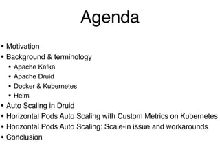 • Motivation
• Background & terminology
• Apache Kafka
• Apache Druid
• Docker & Kubernetes
• Helm
• Auto Scaling in Druid
• Horizontal Pods Auto Scaling with Custom Metrics on Kubernetes
• Horizontal Pods Auto Scaling: Scale-in issue and workarounds
• Conclusion
Agenda
 