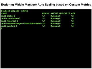 $ kubectl get pods -n demo
NAME READY STATUS RESTARTS AGE
druid-broker-0 1/1 Running 0 1m
druid-coordinator-0 1/1 Running 0 1m
druid-historical-0 1/1 Running 0 1m
druid-middlemanager-75558c5d65-f6dmh 2/2 Running 0 1m
druid-overlord-0 1/1 Running 0 1m
$
Exploring Middle Manager Auto Scaling based on Custom Metrics
 