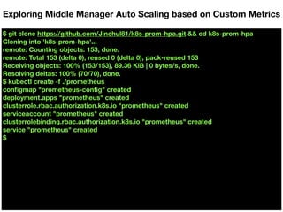 $ git clone https://github.com/Jinchul81/k8s-prom-hpa.git && cd k8s-prom-hpa
Cloning into 'k8s-prom-hpa'...
remote: Counting objects: 153, done.
remote: Total 153 (delta 0), reused 0 (delta 0), pack-reused 153
Receiving objects: 100% (153/153), 89.36 KiB | 0 bytes/s, done.
Resolving deltas: 100% (70/70), done.
$ kubectl create -f ./prometheus
conﬁgmap "prometheus-conﬁg" created
deployment.apps "prometheus" created
clusterrole.rbac.authorization.k8s.io "prometheus" created
serviceaccount "prometheus" created
clusterrolebinding.rbac.authorization.k8s.io "prometheus" created
service "prometheus" created
$
Exploring Middle Manager Auto Scaling based on Custom Metrics
 