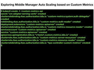 $ kubectl create -f ./custom-metrics-api
secret "cm-adapter-serving-certs" created
clusterrolebinding.rbac.authorization.k8s.io "custom-metrics:system:auth-delegator"
created
rolebinding.rbac.authorization.k8s.io "custom-metrics-auth-reader" created
deployment.extensions "custom-metrics-apiserver" created
clusterrolebinding.rbac.authorization.k8s.io "custom-metrics-resource-reader" created
serviceaccount "custom-metrics-apiserver" created
service "custom-metrics-apiserver" created
apiservice.apiregistration.k8s.io "v1beta1.custom.metrics.k8s.io" created
clusterrole.rbac.authorization.k8s.io "custom-metrics-server-resources" created
clusterrole.rbac.authorization.k8s.io "custom-metrics-resource-reader" created
clusterrolebinding.rbac.authorization.k8s.io "hpa-controller-custom-metrics" created
$
Exploring Middle Manager Auto Scaling based on Custom Metrics
 