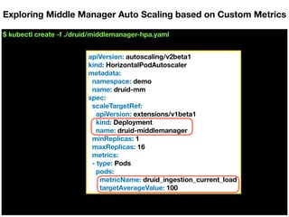 $ kubectl create -f ./druid/middlemanager-hpa.yaml
Exploring Middle Manager Auto Scaling based on Custom Metrics
apiVersion: autoscaling/v2beta1
kind: HorizontalPodAutoscaler
metadata:
namespace: demo
name: druid-mm
spec:
scaleTargetRef:
apiVersion: extensions/v1beta1
kind: Deployment
name: druid-middlemanager
minReplicas: 1
maxReplicas: 16
metrics:
- type: Pods
pods:
metricName: druid_ingestion_current_load
targetAverageValue: 100
 
