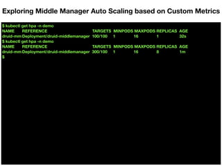 $ kubectl get hpa -n demo
NAME REFERENCE TARGETS MINPODS MAXPODS REPLICAS AGE
druid-mm Deployment/druid-middlemanager 100/100 1 16 1 32s
$ kubectl get hpa -n demo
NAME REFERENCE TARGETS MINPODS MAXPODS REPLICAS AGE
druid-mm Deployment/druid-middlemanager 300/100 1 16 8 1m
$
Exploring Middle Manager Auto Scaling based on Custom Metrics
 