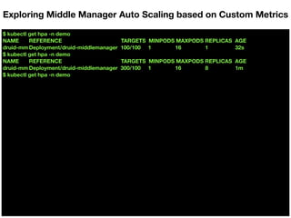 $ kubectl get hpa -n demo
NAME REFERENCE TARGETS MINPODS MAXPODS REPLICAS AGE
druid-mm Deployment/druid-middlemanager 100/100 1 16 1 32s
$ kubectl get hpa -n demo
NAME REFERENCE TARGETS MINPODS MAXPODS REPLICAS AGE
druid-mm Deployment/druid-middlemanager 300/100 1 16 8 1m
$ kubectl get hpa -n demo
Exploring Middle Manager Auto Scaling based on Custom Metrics
 