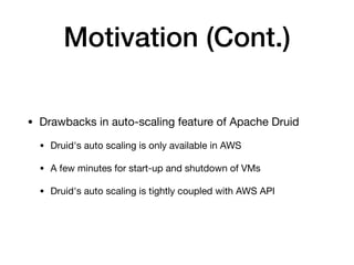 Motivation (Cont.)
• Drawbacks in auto-scaling feature of Apache Druid

• Druid's auto scaling is only available in AWS

• A few minutes for start-up and shutdown of VMs

• Druid's auto scaling is tightly coupled with AWS API
 