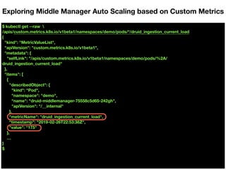 $ kubectl get --raw 
/apis/custom.metrics.k8s.io/v1beta1/namespaces/demo/pods/*/druid_ingestion_current_load
{
"kind": "MetricValueList",
"apiVersion": "custom.metrics.k8s.io/v1beta1",
"metadata": {
"selfLink": "/apis/custom.metrics.k8s.io/v1beta1/namespaces/demo/pods/%2A/
druid_ingestion_current_load"
},
"items": [
{
"describedObject": {
"kind": "Pod",
"namespace": "demo",
"name": "druid-middlemanager-75558c5d65-242gh",
"apiVersion": "/__internal"
},
"metricName": "druid_ingestion_current_load",
"timestamp": "2019-02-26T22:53:38Z",
"value": “175"
},
…
}
$
Exploring Middle Manager Auto Scaling based on Custom Metrics
 