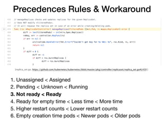 [replica_set.go, https://github.com/kubernetes/kubernetes/blob/master/pkg/controller/replicaset/replica_set.go#L459 ]
Precedences Rules & Workaround
1. Unassigned < Assigned

2. Pending < Unknown < Running

3. Not ready < Ready
4. Ready for empty time < Less time < More time

5. Higher restart counts < Lower restart counts

6. Empty creation time pods < Newer pods < Older pods
 