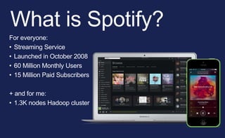 What is Spotify?
For everyone:
• Streaming Service
• Launched in October 2008
• 60 Million Monthly Users
• 15 Million Paid Subscribers
+ and for me:
• 1.3K nodes Hadoop cluster
 
