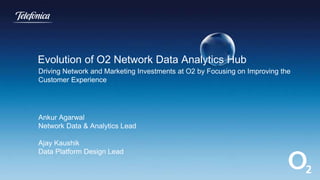 Driving Network and Marketing Investments at O2 by Focusing on Improving the
Customer Experience
Ankur Agarwal
Network Data & Analytics Lead
Ajay Kaushik
Data Platform Design Lead
Evolution of O2 Network Data Analytics Hub
 