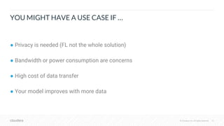 © Cloudera, Inc. All rights reserved.© Cloudera, Inc. All rights reserved.
● Privacy is needed (FL not the whole solution)
● Bandwidth or power consumption are concerns
● High cost of data transfer
● Your model improves with more data
YOU MIGHT HAVE A USE CASE IF …
37
 