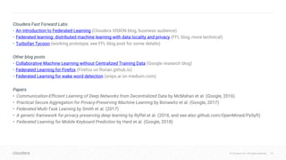 © Cloudera, Inc. All rights reserved.© Cloudera, Inc. All rights reserved.
Cloudera Fast Forward Labs
• An introduction to Federated Learning (Cloudera VISION blog, business audience)
• Federated learning: distributed machine learning with data locality and privacy (FFL blog, more technical)
• Turbofan Tycoon (working prototype, see FFL blog post for some details)
Other blog posts
• Collaborative Machine Learning without Centralized Training Data (Google research blog)
• Federated Learning for Firefox (Firefox on florian.github.io)
• Federated Learning for wake word detection (snips.ai on medium.com)
Papers
• Communication-Efficient Learning of Deep Networks from Decentralized Data by McMahan et al. (Google, 2016)
• Practical Secure Aggregation for Privacy-Preserving Machine Learning by Bonawitz et al. (Google, 2017)
• Federated Multi-Task Learning by Smith et al. (2017)
• A generic framework for privacy preserving deep learning by Ryffel et al. (2018, and see also github.com/OpenMined/PySyft)
• Federated Learning for Mobile Keyboard Prediction by Hard et al. (Google, 2018)
39
 