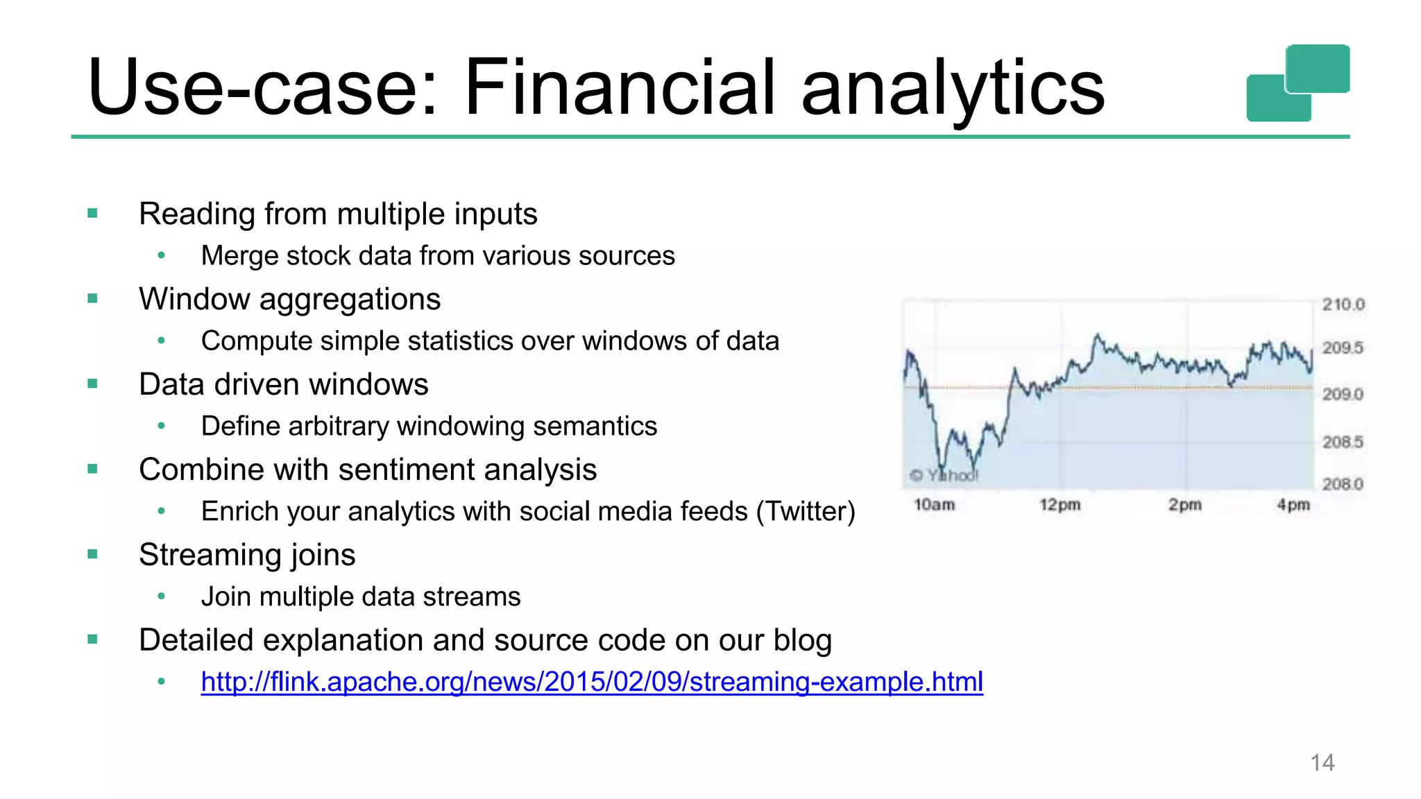Use-case: Financial analytics 14  Reading from multiple inputs • Merge stock data from various sources  Window aggregations • Compute simple statistics over windows of data  Data driven windows • Define arbitrary windowing semantics  Combine with sentiment analysis • Enrich your analytics with social media feeds (Twitter)  Streaming joins • Join multiple data streams  Detailed explanation and source code on our blog • http://flink.apache.org/news/2015/02/09/streaming-example.html 