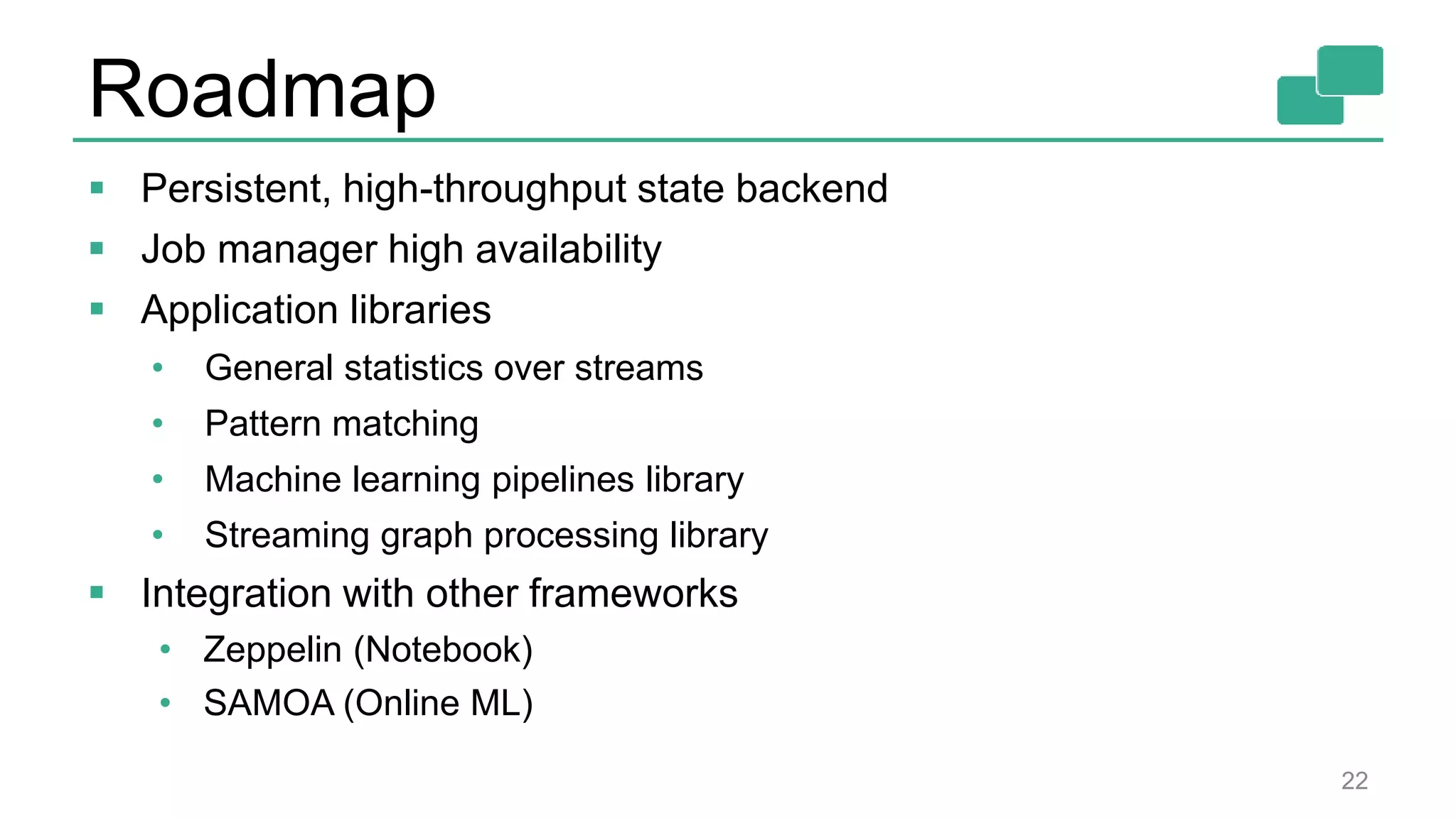 Roadmap 22  Persistent, high-throughput state backend  Job manager high availability  Application libraries • General statistics over streams • Pattern matching • Machine learning pipelines library • Streaming graph processing library  Integration with other frameworks • Zeppelin (Notebook) • SAMOA (Online ML) 