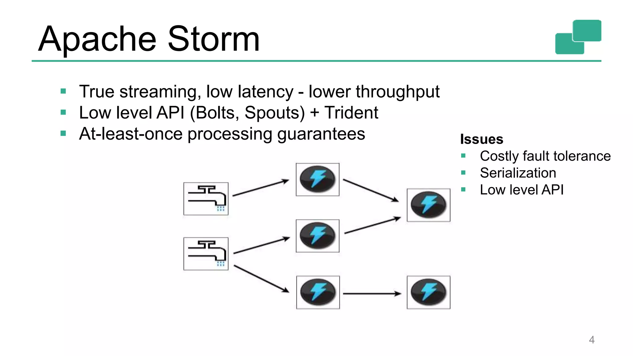 Apache Storm 4  True streaming, low latency - lower throughput  Low level API (Bolts, Spouts) + Trident  At-least-once processing guarantees Issues  Costly fault tolerance  Serialization  Low level API 