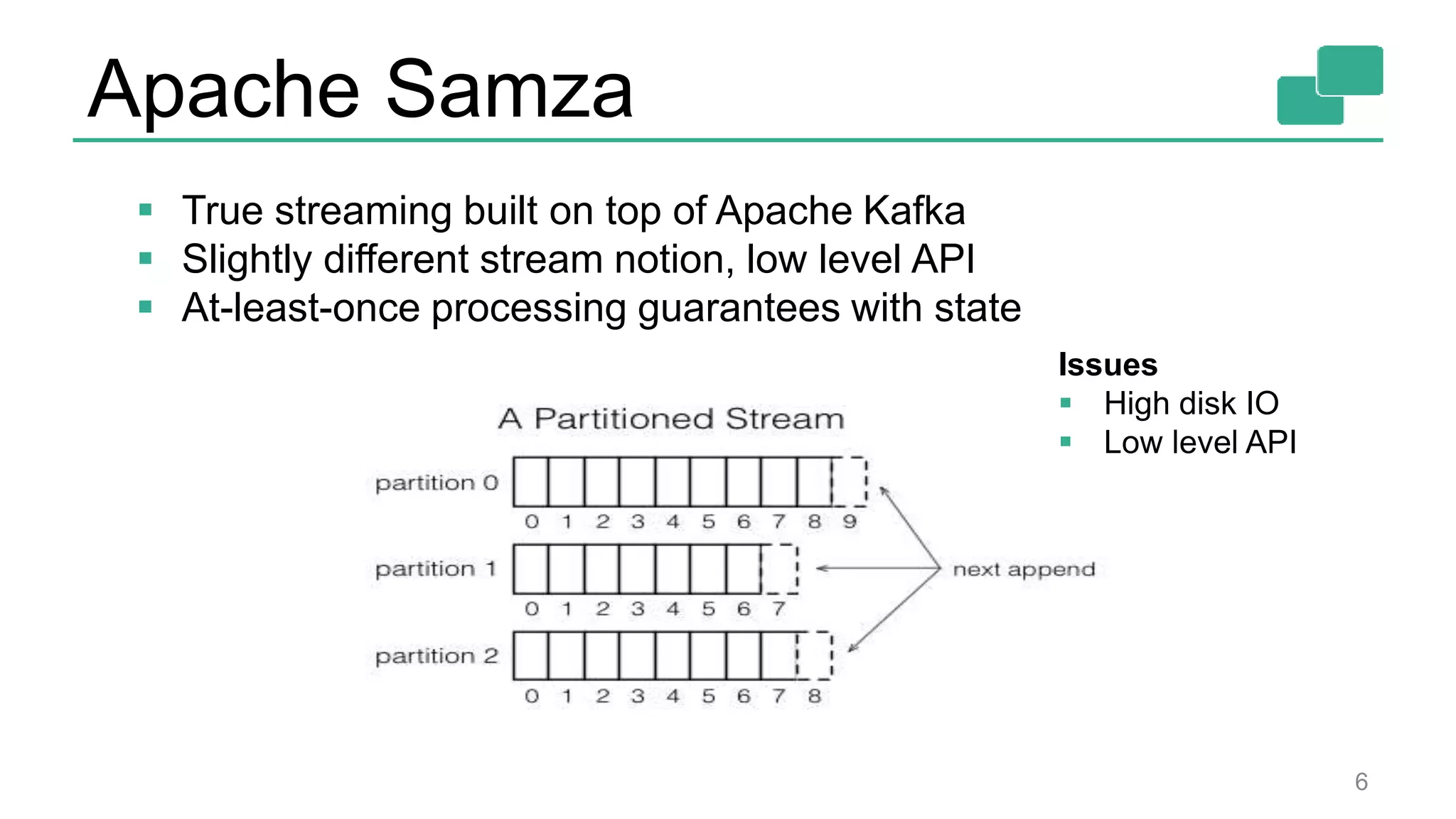 Apache Samza 6  True streaming built on top of Apache Kafka  Slightly different stream notion, low level API  At-least-once processing guarantees with state Issues  High disk IO  Low level API 