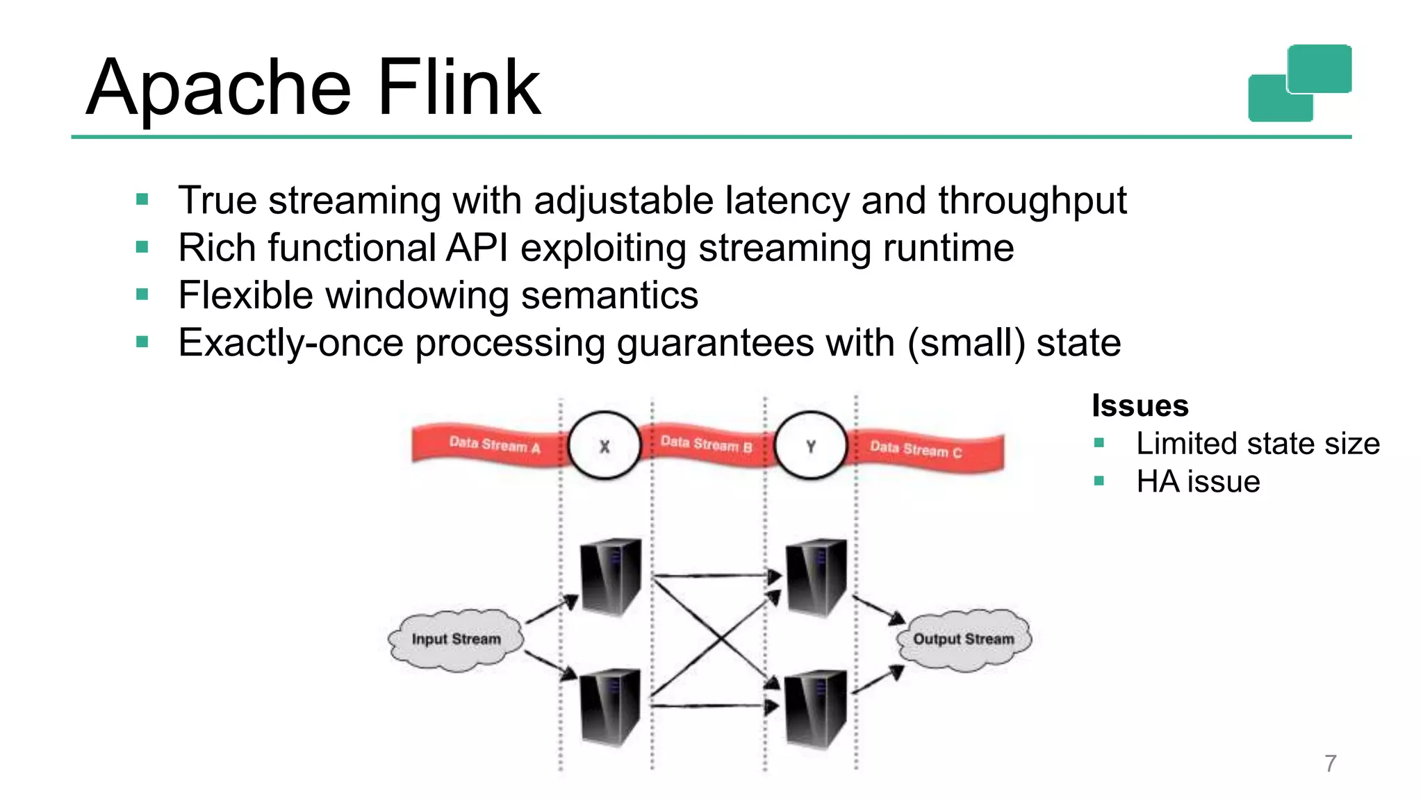 Apache Flink 7  True streaming with adjustable latency and throughput  Rich functional API exploiting streaming runtime  Flexible windowing semantics  Exactly-once processing guarantees with (small) state Issues  Limited state size  HA issue 