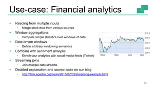 Use-case: Financial analytics
14
 Reading from multiple inputs
• Merge stock data from various sources
 Window aggregations
• Compute simple statistics over windows of data
 Data driven windows
• Define arbitrary windowing semantics
 Combine with sentiment analysis
• Enrich your analytics with social media feeds (Twitter)
 Streaming joins
• Join multiple data streams
 Detailed explanation and source code on our blog
• http://flink.apache.org/news/2015/02/09/streaming-example.html
 