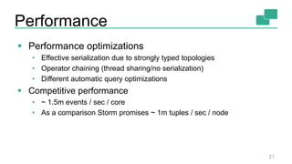 Performance
21
 Performance optimizations
• Effective serialization due to strongly typed topologies
• Operator chaining (thread sharing/no serialization)
• Different automatic query optimizations
 Competitive performance
• ~ 1.5m events / sec / core
• As a comparison Storm promises ~ 1m tuples / sec / node
 