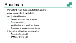 Roadmap
22
 Persistent, high-throughput state backend
 Job manager high availability
 Application libraries
• General statistics over streams
• Pattern matching
• Machine learning pipelines library
• Streaming graph processing library
 Integration with other frameworks
• Zeppelin (Notebook)
• SAMOA (Online ML)
 