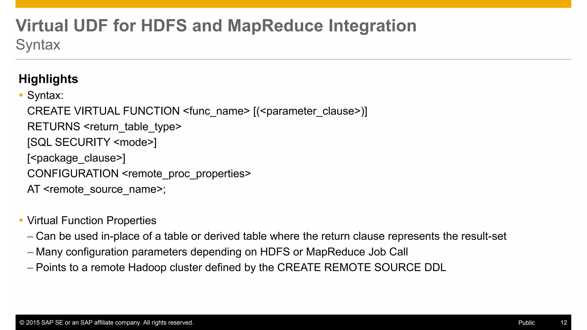 © 2015 SAP SE or an SAP affiliate company. All rights reserved. 12Public
Virtual UDF for HDFS and MapReduce Integration
Syntax
Highlights
 Syntax:
CREATE VIRTUAL FUNCTION <func_name> [(<parameter_clause>)]
RETURNS <return_table_type>
[SQL SECURITY <mode>]
[<package_clause>]
CONFIGURATION <remote_proc_properties>
AT <remote_source_name>;
 Virtual Function Properties
– Can be used in-place of a table or derived table where the return clause represents the result-set
– Many configuration parameters depending on HDFS or MapReduce Job Call
– Points to a remote Hadoop cluster defined by the CREATE REMOTE SOURCE DDL
 