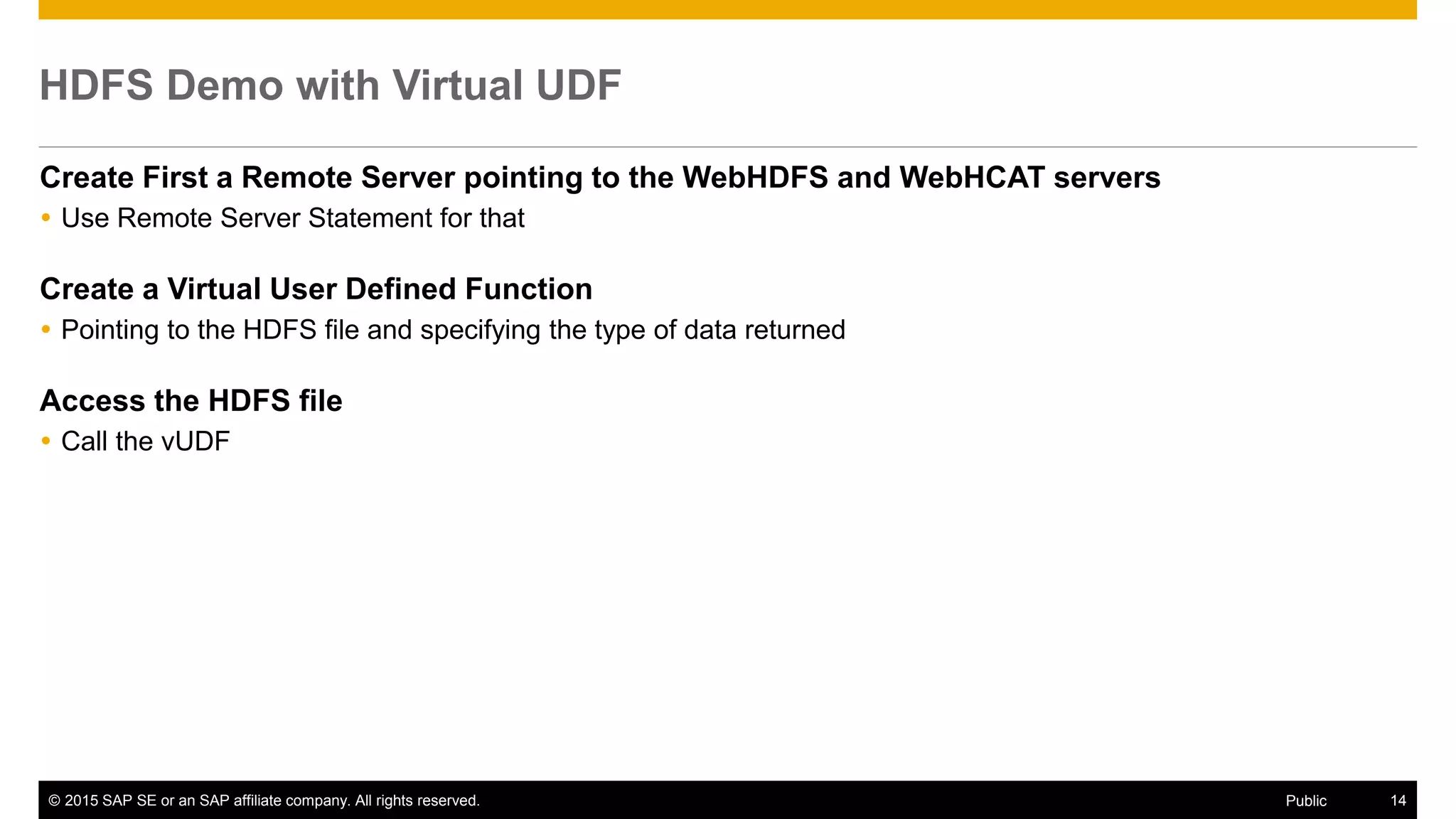 © 2015 SAP SE or an SAP affiliate company. All rights reserved. 14Public
HDFS Demo with Virtual UDF
Create First a Remote Server pointing to the WebHDFS and WebHCAT servers
 Use Remote Server Statement for that
Create a Virtual User Defined Function
 Pointing to the HDFS file and specifying the type of data returned
Access the HDFS file
 Call the vUDF
 