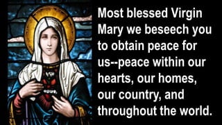 Most blessed Virgin
Mary we beseech you
to obtain peace for
us--peace within our
hearts, our homes,
our country, and
throughout the world.
 