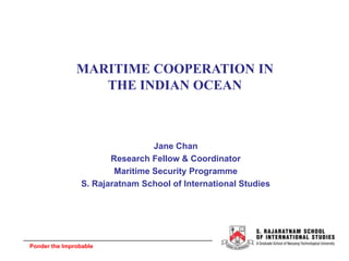 Ponder the Improbable
MARITIME COOPERATION IN
THE INDIAN OCEAN
Jane Chan
Research Fellow & Coordinator
Maritime Security Programme
S. Rajaratnam School of International Studies
 