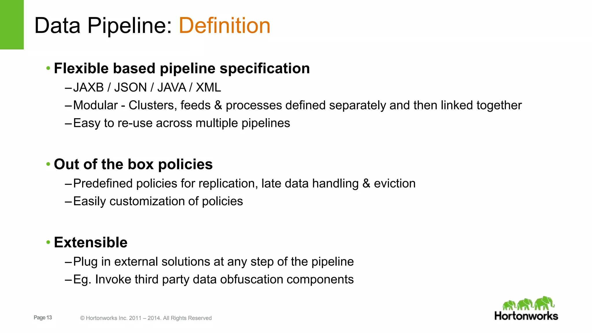 Page13 © Hortonworks Inc. 2011 – 2014. All Rights Reserved
Data Pipeline: Definition
• Flexible based pipeline specification
–JAXB / JSON / JAVA / XML
–Modular - Clusters, feeds & processes defined separately and then linked together
–Easy to re-use across multiple pipelines
• Out of the box policies
–Predefined policies for replication, late data handling & eviction
–Easily customization of policies
• Extensible
–Plug in external solutions at any step of the pipeline
–Eg. Invoke third party data obfuscation components
 