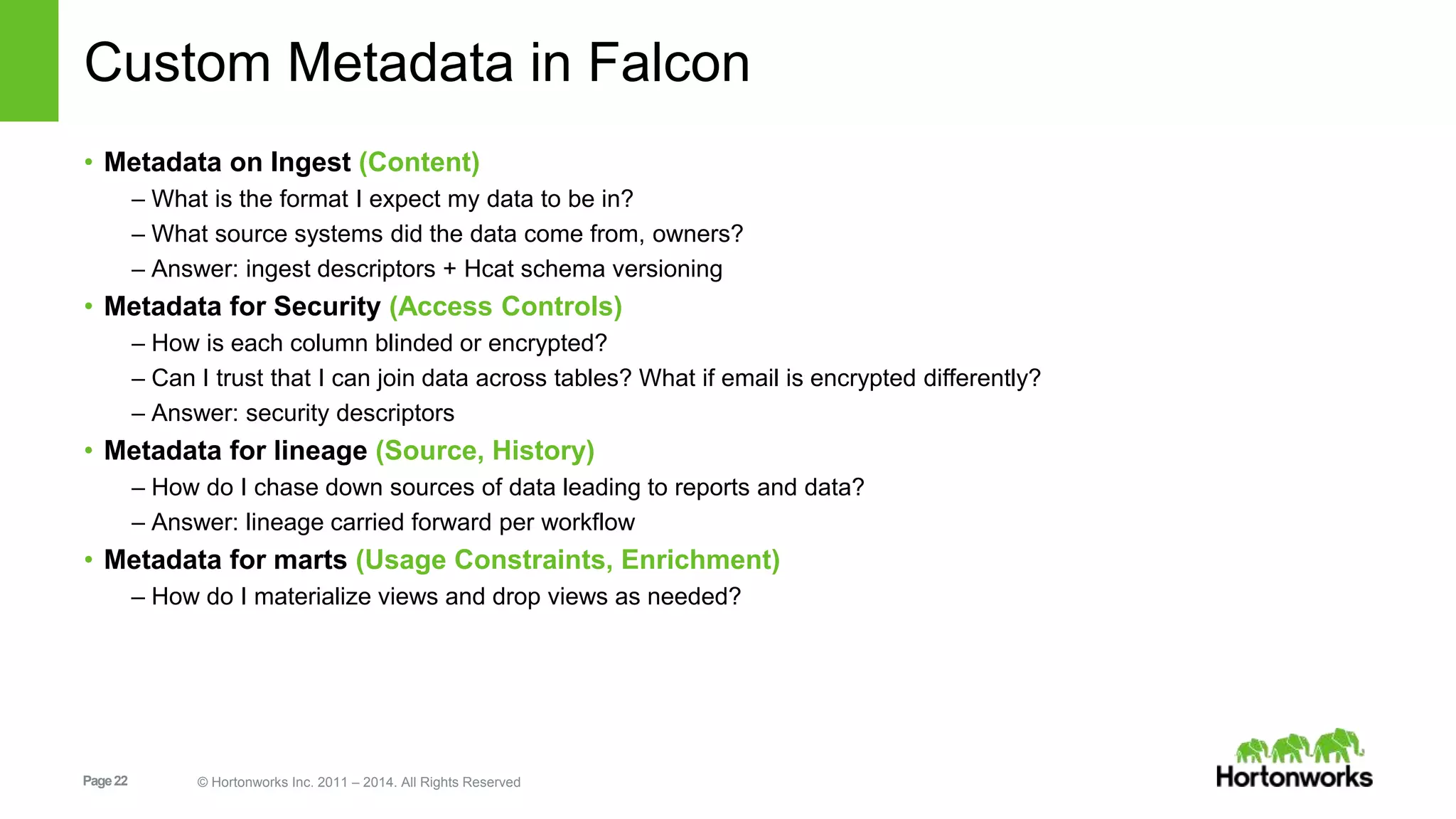 Page22 © Hortonworks Inc. 2011 – 2014. All Rights Reserved
Custom Metadata in Falcon
• Metadata on Ingest (Content)
– What is the format I expect my data to be in?
– What source systems did the data come from, owners?
– Answer: ingest descriptors + Hcat schema versioning
• Metadata for Security (Access Controls)
– How is each column blinded or encrypted?
– Can I trust that I can join data across tables? What if email is encrypted differently?
– Answer: security descriptors
• Metadata for lineage (Source, History)
– How do I chase down sources of data leading to reports and data?
– Answer: lineage carried forward per workflow
• Metadata for marts (Usage Constraints, Enrichment)
– How do I materialize views and drop views as needed?
 