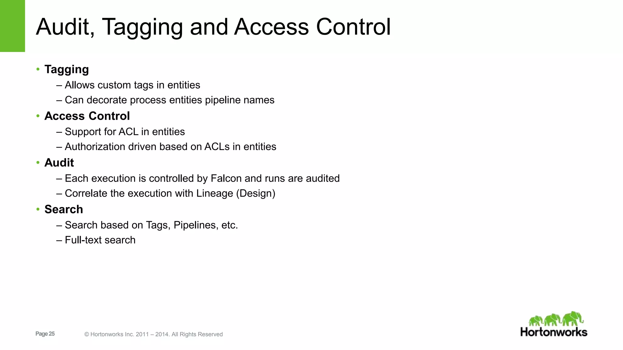 Page25 © Hortonworks Inc. 2011 – 2014. All Rights Reserved
Audit, Tagging and Access Control
• Tagging
– Allows custom tags in entities
– Can decorate process entities pipeline names
• Access Control
– Support for ACL in entities
– Authorization driven based on ACLs in entities
• Audit
– Each execution is controlled by Falcon and runs are audited
– Correlate the execution with Lineage (Design)
• Search
– Search based on Tags, Pipelines, etc.
– Full-text search
 