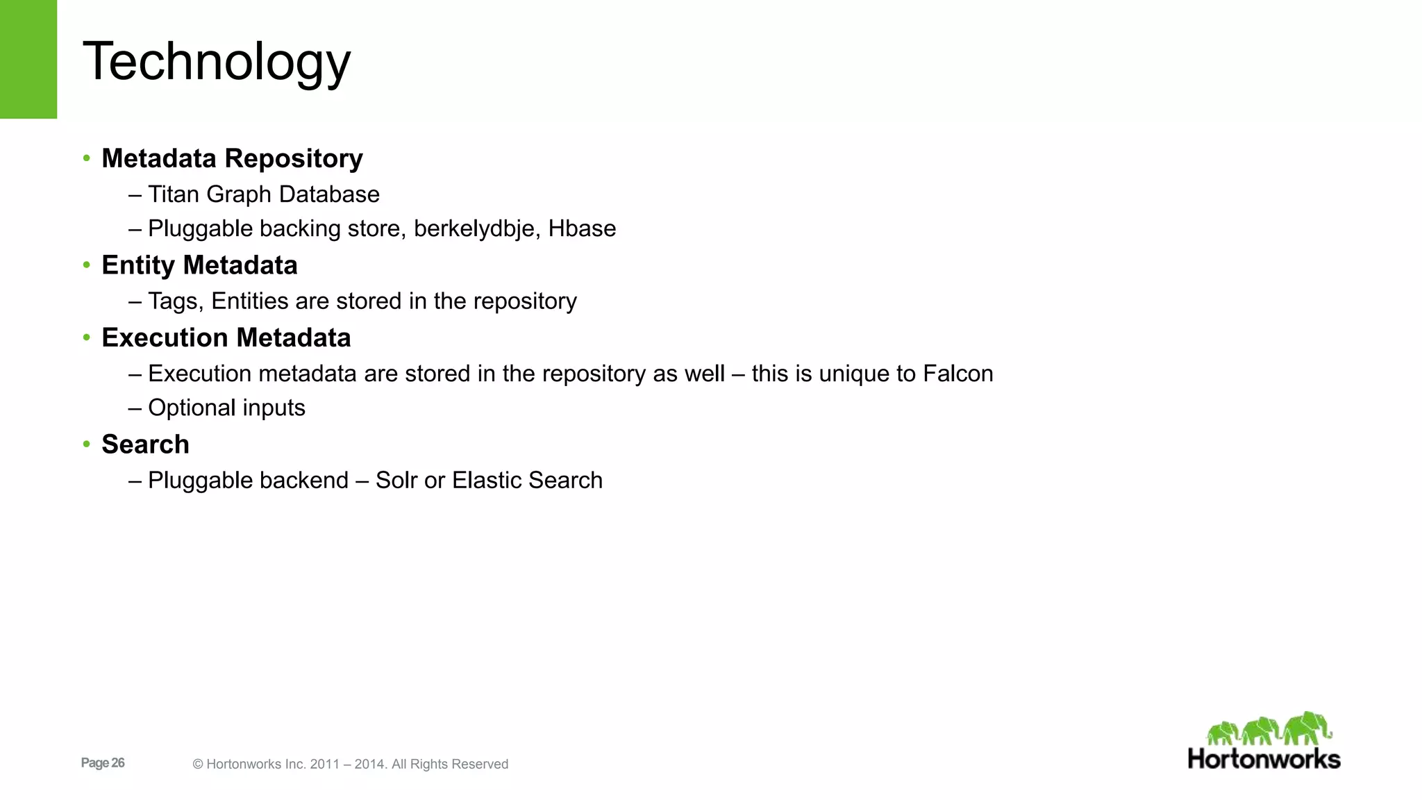 Page26 © Hortonworks Inc. 2011 – 2014. All Rights Reserved
Technology
• Metadata Repository
– Titan Graph Database
– Pluggable backing store, berkelydbje, Hbase
• Entity Metadata
– Tags, Entities are stored in the repository
• Execution Metadata
– Execution metadata are stored in the repository as well – this is unique to Falcon
– Optional inputs
• Search
– Pluggable backend – Solr or Elastic Search
 