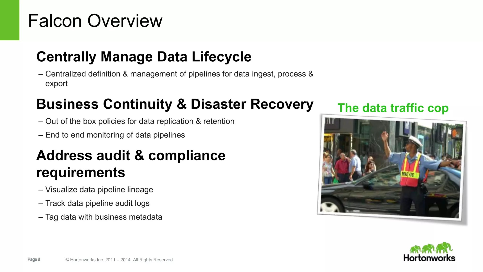 Page9 © Hortonworks Inc. 2011 – 2014. All Rights Reserved
Falcon Overview
Centrally Manage Data Lifecycle
– Centralized definition & management of pipelines for data ingest, process &
export
Business Continuity & Disaster Recovery
– Out of the box policies for data replication & retention
– End to end monitoring of data pipelines
Address audit & compliance
requirements
– Visualize data pipeline lineage
– Track data pipeline audit logs
– Tag data with business metadata
The data traffic cop
 