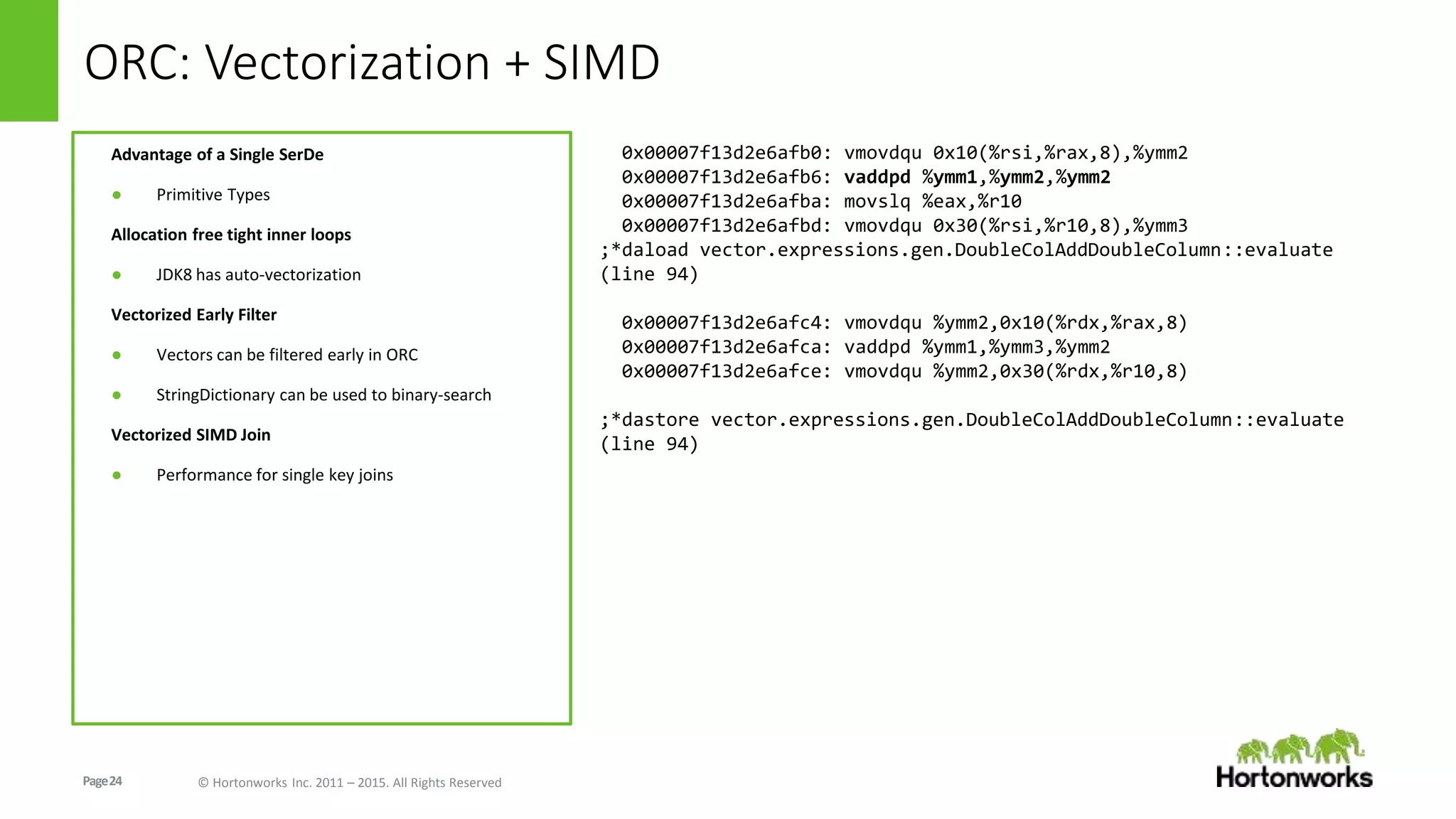Page24 © Hortonworks Inc. 2011 – 2015. All Rights Reserved
ORC: Vectorization + SIMD
Advantage of a Single SerDe
● Primitive Types
Allocation free tight inner loops
● JDK8 has auto-vectorization
Vectorized Early Filter
● Vectors can be filtered early in ORC
● StringDictionary can be used to binary-search
Vectorized SIMD Join
● Performance for single key joins
0x00007f13d2e6afb0: vmovdqu 0x10(%rsi,%rax,8),%ymm2
0x00007f13d2e6afb6: vaddpd %ymm1,%ymm2,%ymm2
0x00007f13d2e6afba: movslq %eax,%r10
0x00007f13d2e6afbd: vmovdqu 0x30(%rsi,%r10,8),%ymm3
;*daload vector.expressions.gen.DoubleColAddDoubleColumn::evaluate
(line 94)
0x00007f13d2e6afc4: vmovdqu %ymm2,0x10(%rdx,%rax,8)
0x00007f13d2e6afca: vaddpd %ymm1,%ymm3,%ymm2
0x00007f13d2e6afce: vmovdqu %ymm2,0x30(%rdx,%r10,8)
;*dastore vector.expressions.gen.DoubleColAddDoubleColumn::evaluate
(line 94)
 
