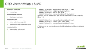 Page24 © Hortonworks Inc. 2011 – 2015. All Rights Reserved
ORC: Vectorization + SIMD
Advantage of a Single SerDe
● Primitive Types
Allocation free tight inner loops
● JDK8 has auto-vectorization
Vectorized Early Filter
● Vectors can be filtered early in ORC
● StringDictionary can be used to binary-search
Vectorized SIMD Join
● Performance for single key joins
0x00007f13d2e6afb0: vmovdqu 0x10(%rsi,%rax,8),%ymm2
0x00007f13d2e6afb6: vaddpd %ymm1,%ymm2,%ymm2
0x00007f13d2e6afba: movslq %eax,%r10
0x00007f13d2e6afbd: vmovdqu 0x30(%rsi,%r10,8),%ymm3
;*daload vector.expressions.gen.DoubleColAddDoubleColumn::evaluate
(line 94)
0x00007f13d2e6afc4: vmovdqu %ymm2,0x10(%rdx,%rax,8)
0x00007f13d2e6afca: vaddpd %ymm1,%ymm3,%ymm2
0x00007f13d2e6afce: vmovdqu %ymm2,0x30(%rdx,%r10,8)
;*dastore vector.expressions.gen.DoubleColAddDoubleColumn::evaluate
(line 94)
 