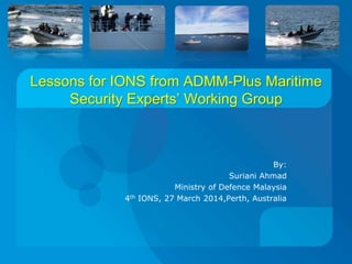 Lessons for IONS from ADMM-Plus Maritime
Security Experts’ Working Group
By:
Suriani Ahmad
Ministry of Defence Malaysia
4th IONS, 27 March 2014,Perth, Australia
 