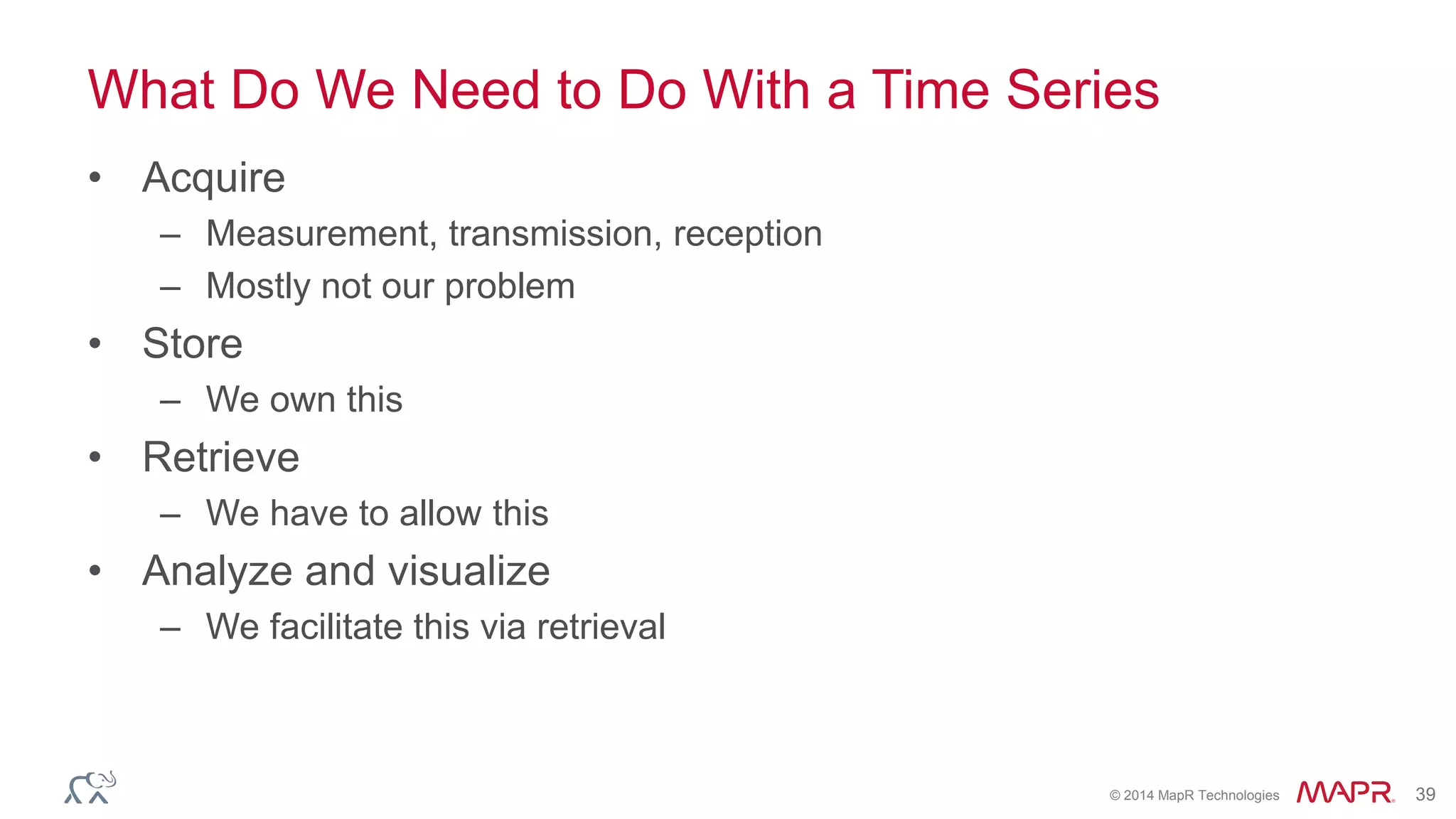 © 2014 MapR Technologies 39
What Do We Need to Do With a Time Series
• Acquire
– Measurement, transmission, reception
– Mostly not our problem
• Store
– We own this
• Retrieve
– We have to allow this
• Analyze and visualize
– We facilitate this via retrieval
 