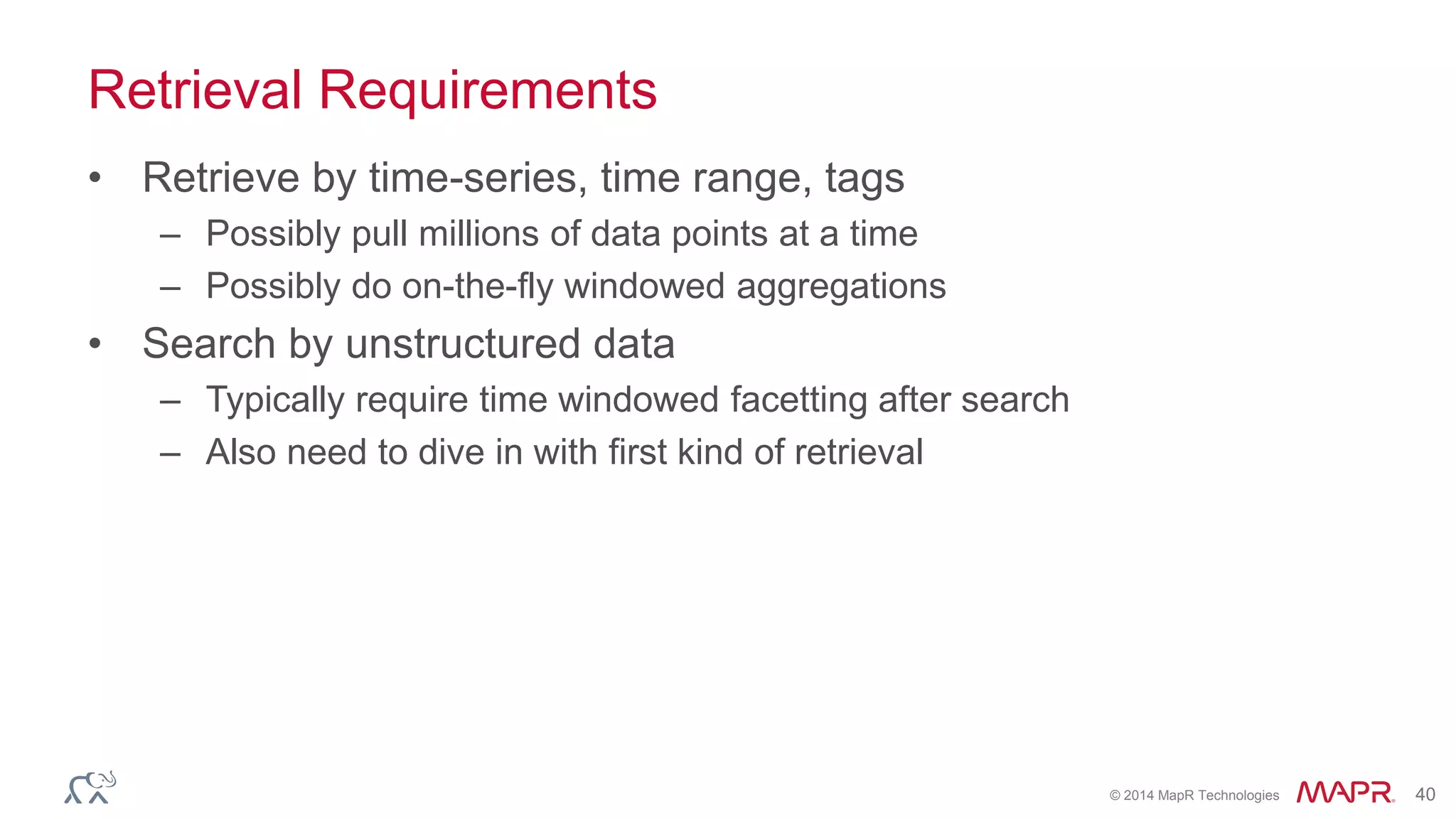 © 2014 MapR Technologies 40
Retrieval Requirements
• Retrieve by time-series, time range, tags
– Possibly pull millions of data points at a time
– Possibly do on-the-fly windowed aggregations
• Search by unstructured data
– Typically require time windowed facetting after search
– Also need to dive in with first kind of retrieval
 