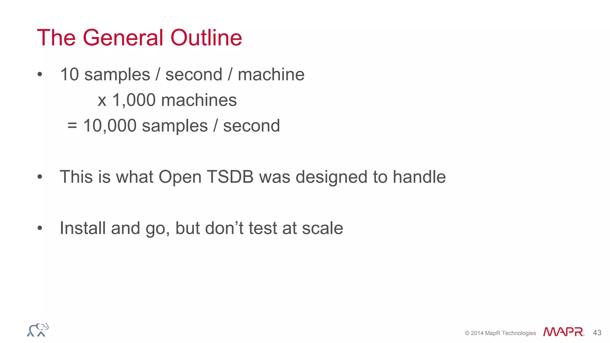 © 2014 MapR Technologies 43
The General Outline
• 10 samples / second / machine
x 1,000 machines
= 10,000 samples / second
• This is what Open TSDB was designed to handle
• Install and go, but don’t test at scale
 