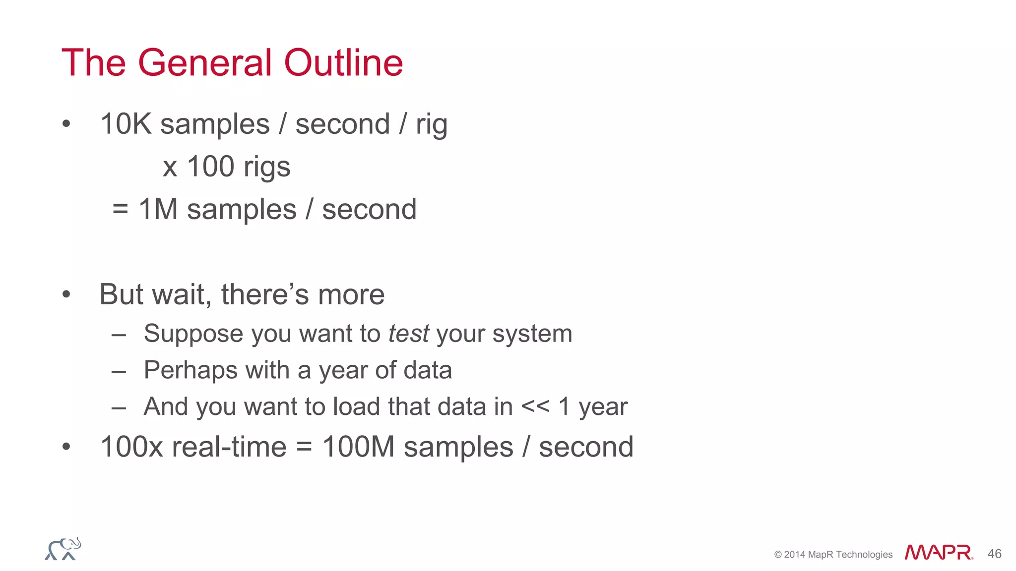 © 2014 MapR Technologies 46
The General Outline
• 10K samples / second / rig
x 100 rigs
= 1M samples / second
• But wait, there’s more
– Suppose you want to test your system
– Perhaps with a year of data
– And you want to load that data in << 1 year
• 100x real-time = 100M samples / second
 