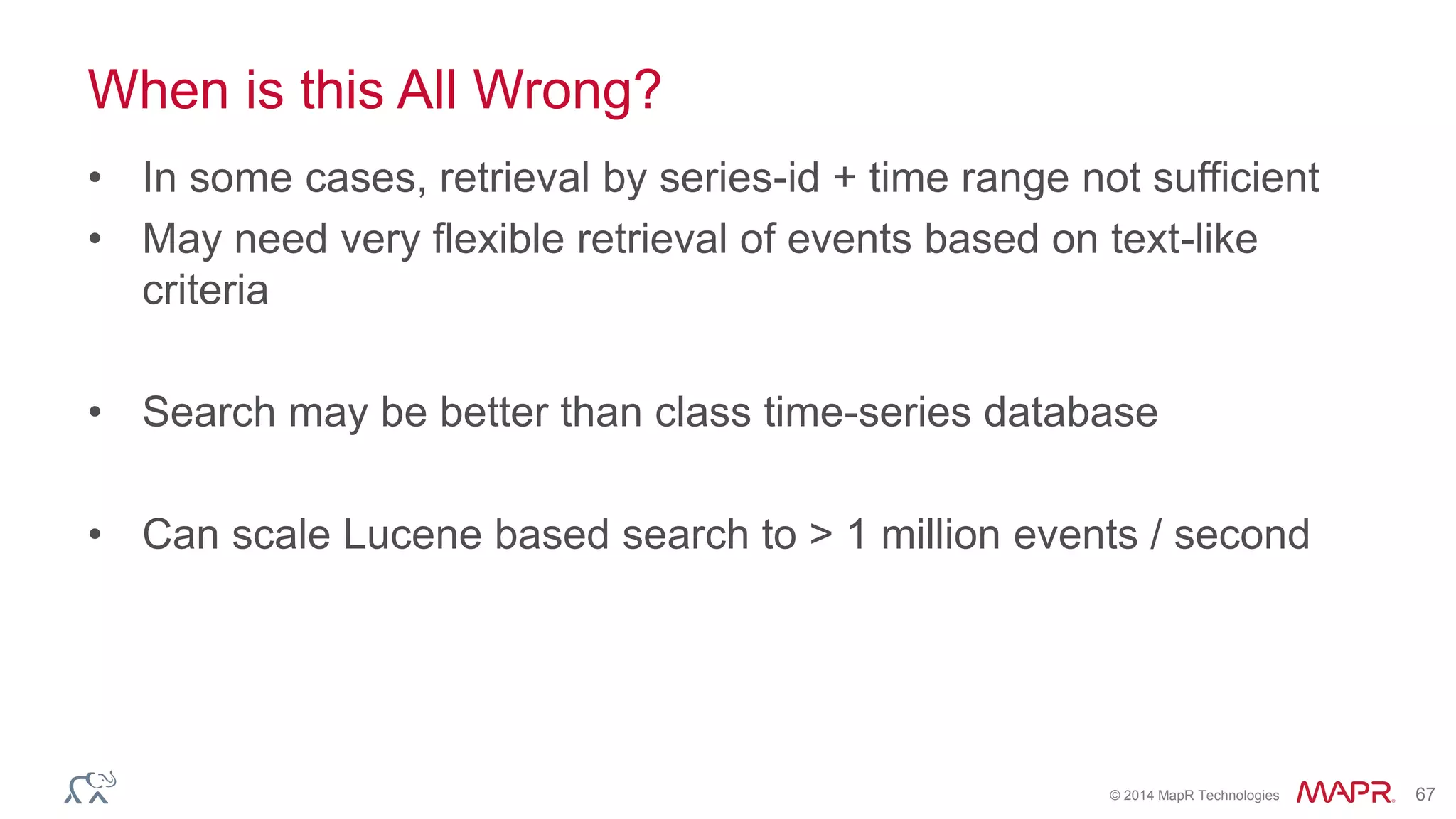 © 2014 MapR Technologies 67
When is this All Wrong?
• In some cases, retrieval by series-id + time range not sufficient
• May need very flexible retrieval of events based on text-like
criteria
• Search may be better than class time-series database
• Can scale Lucene based search to > 1 million events / second
 